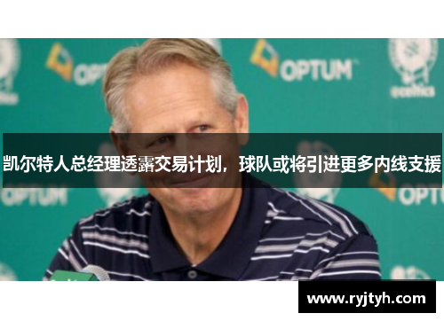 凯尔特人总经理透露交易计划，球队或将引进更多内线支援