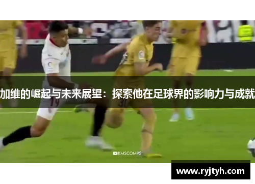 加维的崛起与未来展望：探索他在足球界的影响力与成就