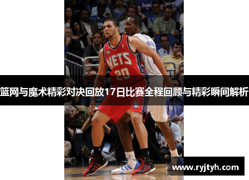 篮网与魔术精彩对决回放17日比赛全程回顾与精彩瞬间解析