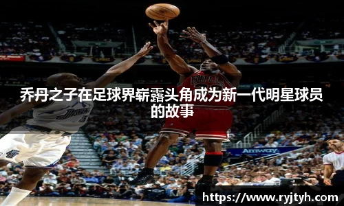 乔丹之子在足球界崭露头角成为新一代明星球员的故事